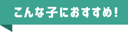 こんな子におすすめ！